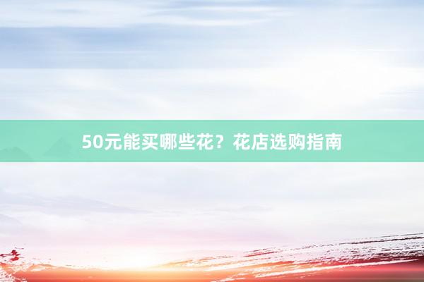 50元能买哪些花？花店选购指南
